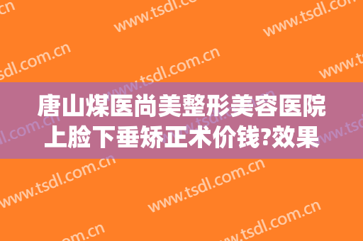 唐山煤医尚美整形美容医院上脸下垂矫正术价钱?效果怎么样?(唐山煤医尚美整形美容医院是公立医院吗)