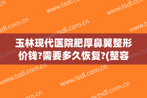 玉林现代医院肥厚鼻翼整形价钱?需要多久恢复?(整容鼻翼缩小多少钱)