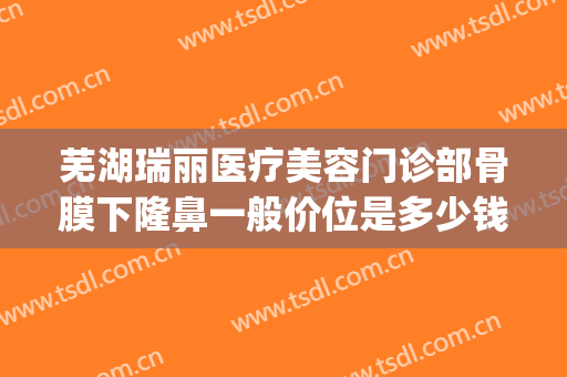 芜湖瑞丽医疗美容门诊部骨膜下隆鼻一般价位是多少钱?效果怎么样?(芜湖瑞丽整形)