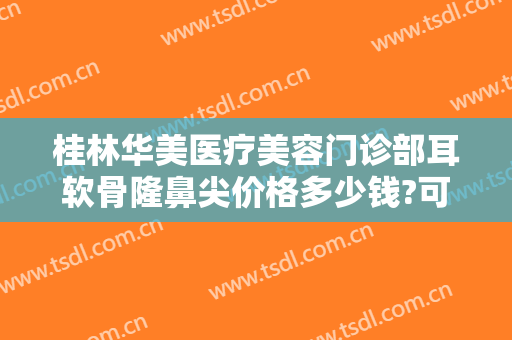 桂林华美医疗美容门诊部耳软骨隆鼻尖价格多少钱?可靠吗?