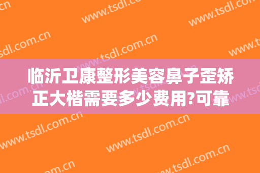 临沂卫康整形美容鼻子歪矫正大楷需要多少费用?可靠吗?(临沂卫康整形医院正规吗)