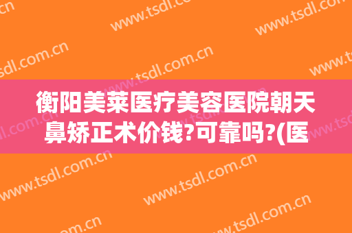 衡阳美莱医疗美容医院朝天鼻矫正术价钱?可靠吗?(医美整形隆鼻什价格)
