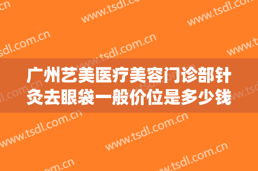 广州艺美医疗美容门诊部针灸去眼袋一般价位是多少钱?靠谱吗?(广州祛眼袋的手术)