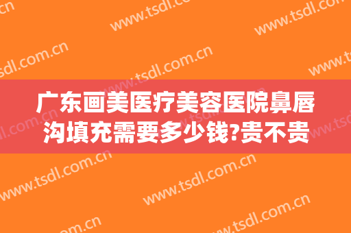 广东画美医疗美容医院鼻唇沟填充需要多少钱?贵不贵?(鼻唇沟填充整形)