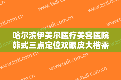 哈尔滨伊美尔医疗美容医院韩式三点定位双眼皮大楷需要多少费用?效果怎么样?