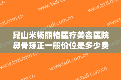 昆山米杨丽格医疗美容医院鼻骨矫正一般价位是多少费用?怎么样?(昆山米扬丽格医疗美容医院怎么样)