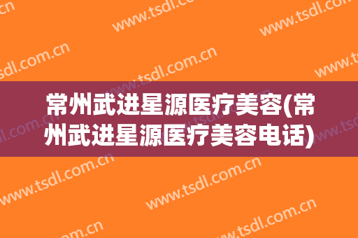 常州武进星源医疗美容(常州武进星源医疗美容电话)