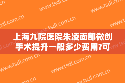 上海九院医院朱凌面部微创手术提升一般多少费用?可靠吗?