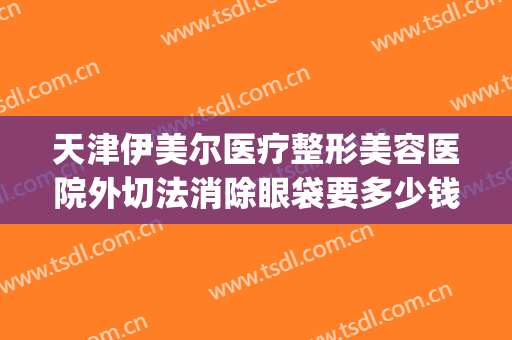 天津伊美尔医疗整形美容医院外切法消除眼袋要多少钱?怎么样?(伊美尔做眼袋多少钱)