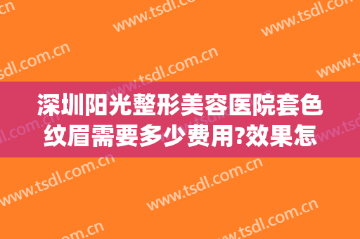 深圳阳光整形美容医院套色纹眉需要多少费用?效果怎么样?(美容医院纹眉多少钱)