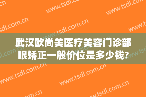 武汉欧尚美医疗美容门诊部眼矫正一般价位是多少钱?贵不贵?(武汉眼睛矫正哪家好)