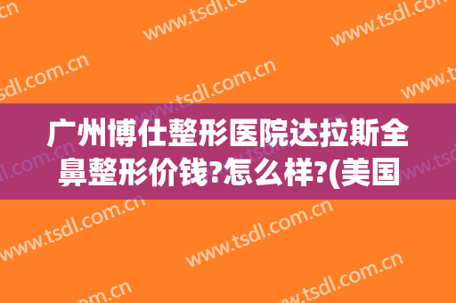 广州博仕整形医院达拉斯全鼻整形价钱?怎么样?(美国达拉斯鼻整形)