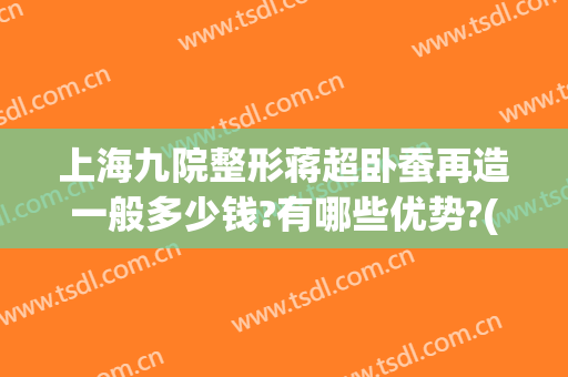 上海九院整形蒋超卧蚕再造一般多少钱?有哪些优势?(上海九院做卧蚕的专家)
