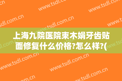 上海九院医院束木娟牙齿贴面修复什么价格?怎么样?(上海九院牙贴面的价格)