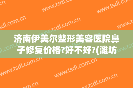 济南伊美尔整形美容医院鼻子修复价格?好不好?(潍坊伊美整形医院)