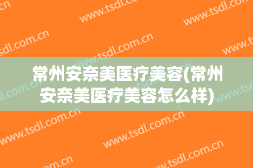 常州安奈美医疗美容(常州安奈美医疗美容怎么样)