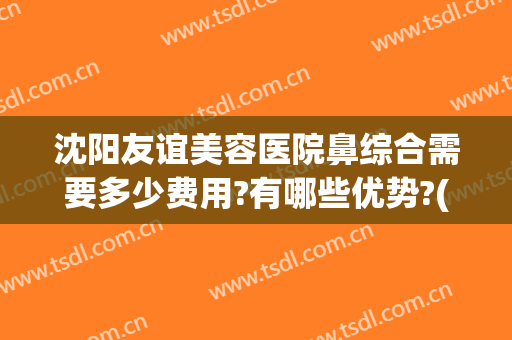 沈阳友谊美容医院鼻综合需要多少费用?有哪些优势?(沈阳哪个医院做鼻综合好)