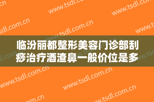 临汾丽都整形美容门诊部刮痧治疗酒渣鼻一般价位是多少钱?可靠吗?