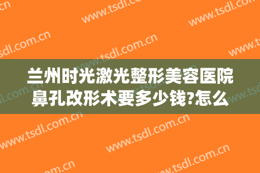 兰州时光激光整形美容医院鼻孔改形术要多少钱?怎么样?(兰州时光美容整形医院图片)