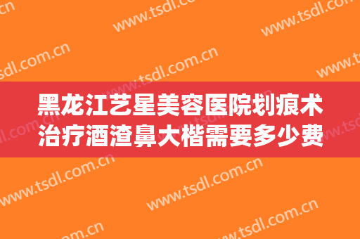 黑龙江艺星美容医院划痕术治疗酒渣鼻大楷需要多少费用?可靠吗?(酒渣鼻划痕术怎么样)