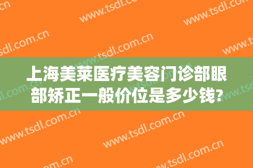 上海美莱医疗美容门诊部眼部矫正一般价位是多少钱?效果怎么样?(上海美莱医疗美容门诊部价格表)