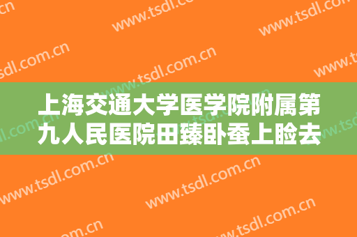 上海交通大学医学院附属第九人民医院田臻卧蚕上睑去脂价格多少钱?有哪些优势?