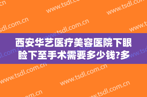 西安华艺医疗美容医院下眼睑下至手术需要多少钱?多长时间恢复?(眼睑下至矫正手术多少钱)