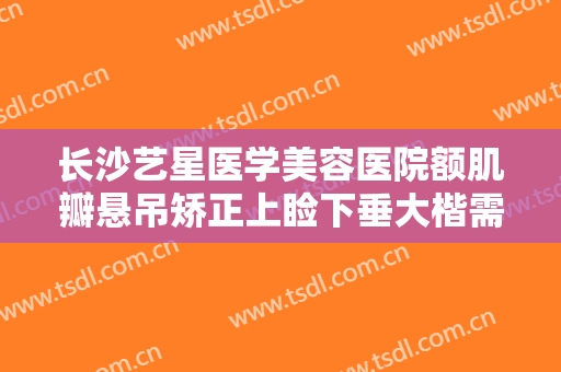 长沙艺星医学美容医院额肌瓣悬吊矫正上睑下垂大楷需要多少钱?效果怎么样?