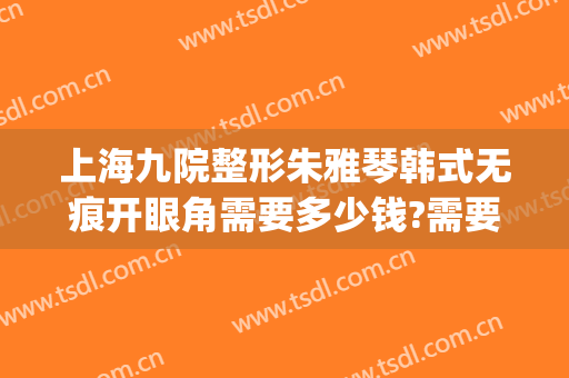 上海九院整形朱雅琴韩式无痕开眼角需要多少钱?需要多久恢复?(上海第九整形医院双眼皮修复)