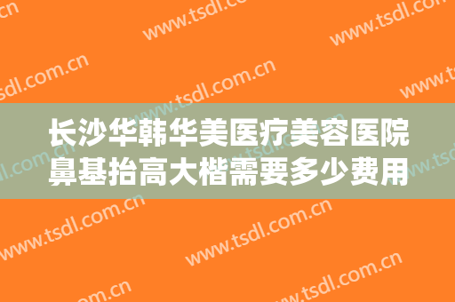 长沙华韩华美医疗美容医院鼻基抬高大楷需要多少费用?效果怎么样?(长沙亚韩鼻子做的最好的医生)