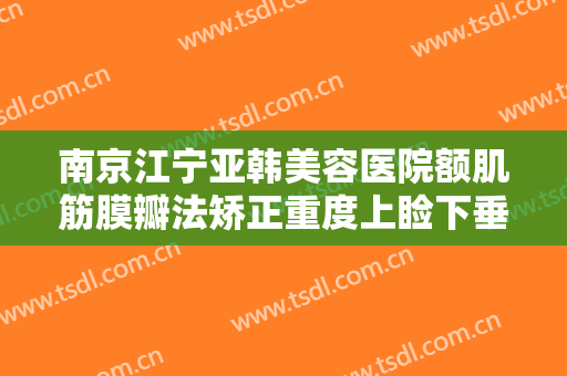 南京江宁亚韩美容医院额肌筋膜瓣法矫正重度上睑下垂价格?需要多久恢复?