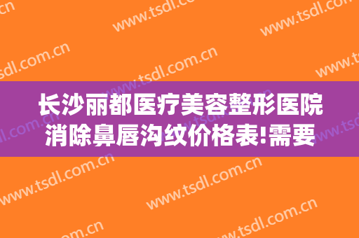 长沙丽都医疗美容整形医院消除鼻唇沟纹价格表!需要多久恢复?(长沙丽都整形医院电话)