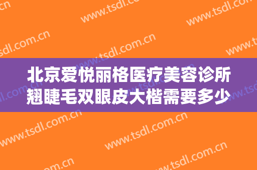 北京爱悦丽格医疗美容诊所翘睫毛双眼皮大楷需要多少费用?好不好?(大连爱德丽格整形医院双眼皮怎么样?)