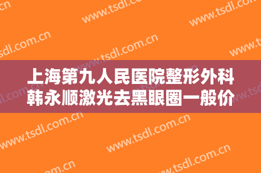 上海第九人民医院整形外科韩永顺激光去黑眼圈一般价位是多少?怎么样?