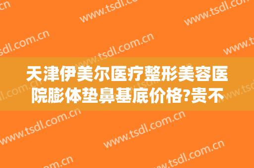 天津伊美尔医疗整形美容医院膨体垫鼻基底价格?贵不贵?(青岛伊美尔隆鼻)