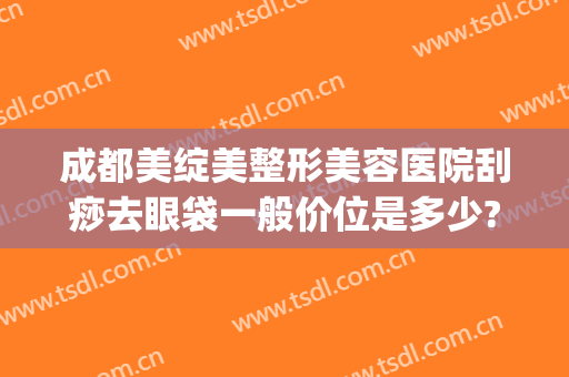 成都美绽美整形美容医院刮痧去眼袋一般价位是多少?怎么样?(成都激光祛眼袋)