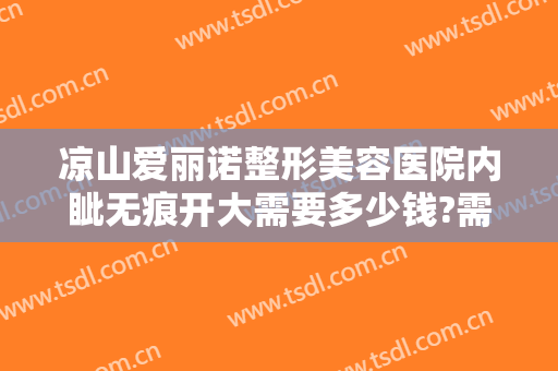 凉山爱丽诺整形美容医院内眦无痕开大需要多少钱?需要多久恢复?