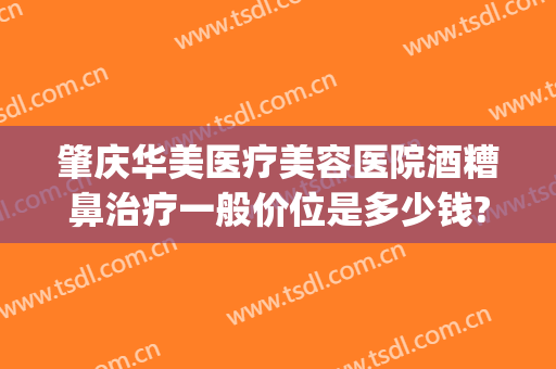 肇庆华美医疗美容医院酒糟鼻治疗一般价位是多少钱?有哪些优势?(肇庆华美整形)