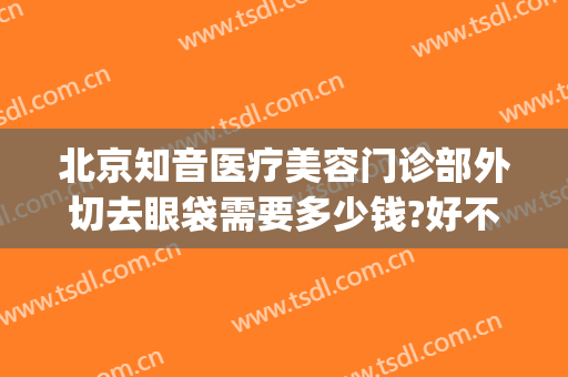 北京知音医疗美容门诊部外切去眼袋需要多少钱?好不好?(整形医院可以去眼袋吗)