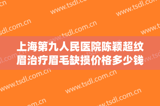 上海第九人民医院陈颖超纹眉治疗眉毛缺损价格多少钱?效果怎么样?(上海第九人民医院可以纹眉吗)