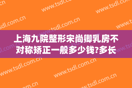上海九院整形宋尚卿乳房不对称矫正一般多少钱?多长时间恢复?(上海九院 正颌)