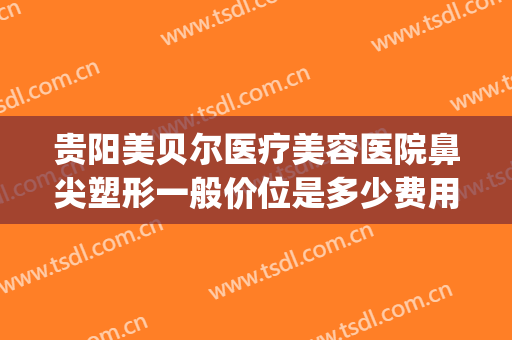贵阳美贝尔医疗美容医院鼻尖塑形一般价位是多少费用?怎么样?(贵阳美贝尔整形好不好)