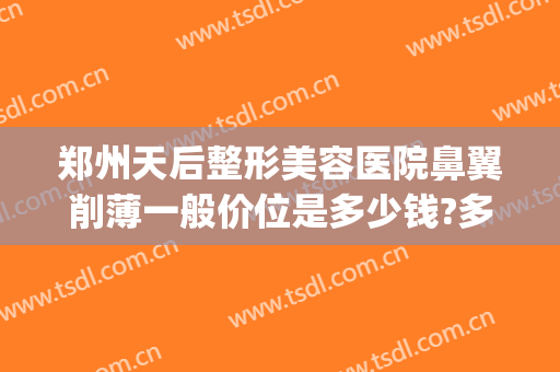 郑州天后整形美容医院鼻翼削薄一般价位是多少钱?多长时间恢复?(整形医院缩小鼻翼需要多少钱)
