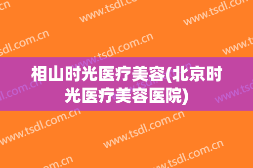 相山时光医疗美容(北京时光医疗美容医院)