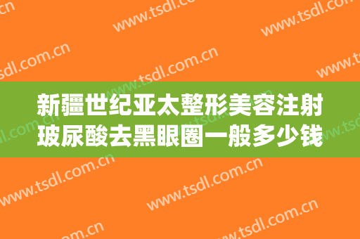 新疆世纪亚太整形美容注射玻尿酸去黑眼圈一般多少钱?好不好?(玻尿酸去黑眼圈价格多少)