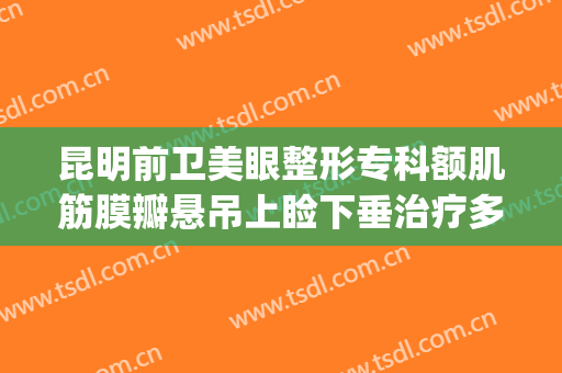 昆明前卫美眼整形专科额肌筋膜瓣悬吊上睑下垂治疗多少钱?靠谱吗?(昆明有治疗上睑下垂的医院)