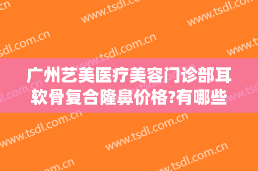 广州艺美医疗美容门诊部耳软骨复合隆鼻价格?有哪些优势?(广州耳软骨隆鼻的价钱)