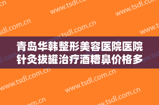 青岛华韩整形美容医院医院针灸拔罐治疗酒糟鼻价格多少钱?有哪些优势?