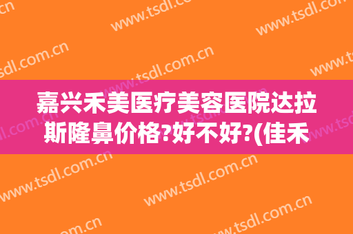 嘉兴禾美医疗美容医院达拉斯隆鼻价格?好不好?(佳禾医美整形医院)