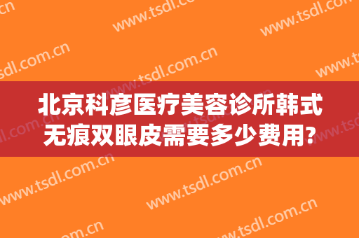 北京科彦医疗美容诊所韩式无痕双眼皮需要多少费用?怎么样?(北京科彦医疗整形)